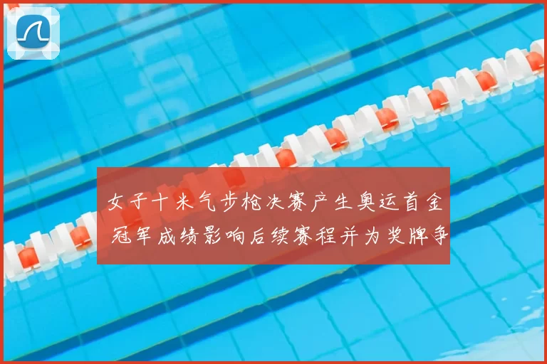 女子十米气步枪决赛产生奥运首金 冠军成绩影响后续赛程并为奖牌争夺开局