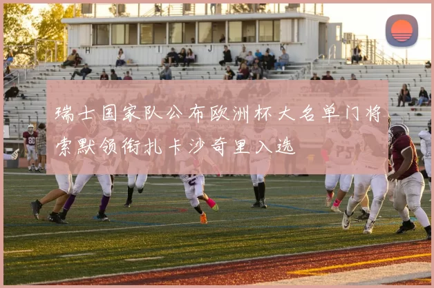 瑞士国家队公布欧洲杯大名单门将索默领衔扎卡沙奇里入选
