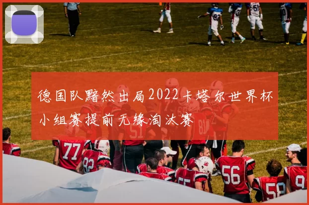 德国队黯然出局2022卡塔尔世界杯小组赛提前无缘淘汰赛