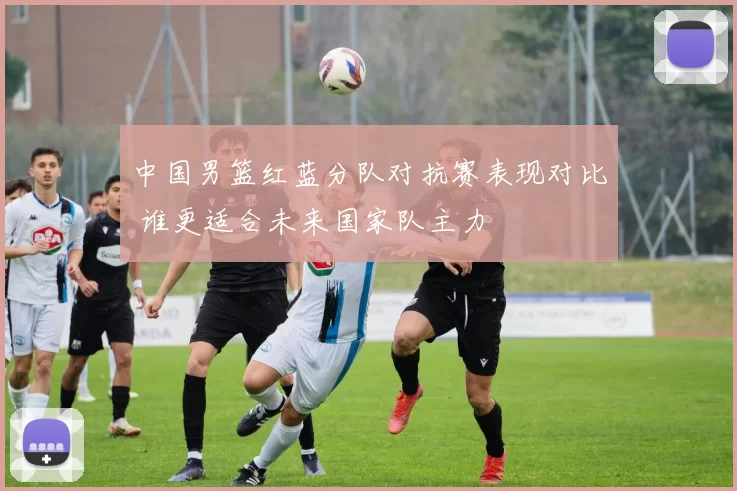 中国男篮红蓝分队对抗赛表现对比 谁更适合未来国家队主力