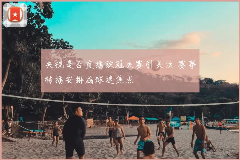 央视是否直播欧冠决赛引关注 赛事转播安排成球迷焦点