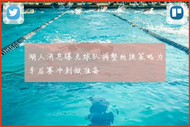 湖人消息曝光球队调整轮换策略为季后赛冲刺做准备