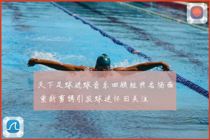天下足球进球音乐回顾经典名场面 重新剪辑引发球迷怀旧关注