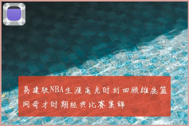 易建联NBA生涯高光时刻回顾雄鹿篮网奇才时期经典比赛集锦
