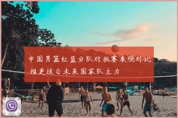 中国男篮红蓝分队对抗赛表现对比 谁更适合未来国家队主力