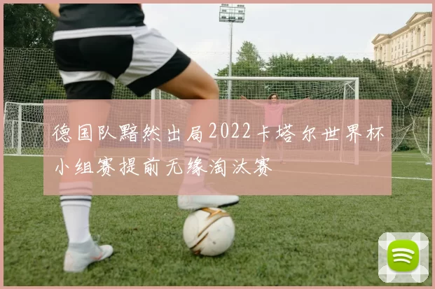 德国队黯然出局2022卡塔尔世界杯小组赛提前无缘淘汰赛