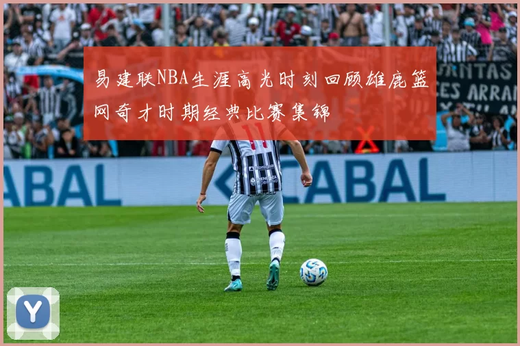 易建联NBA生涯高光时刻回顾雄鹿篮网奇才时期经典比赛集锦