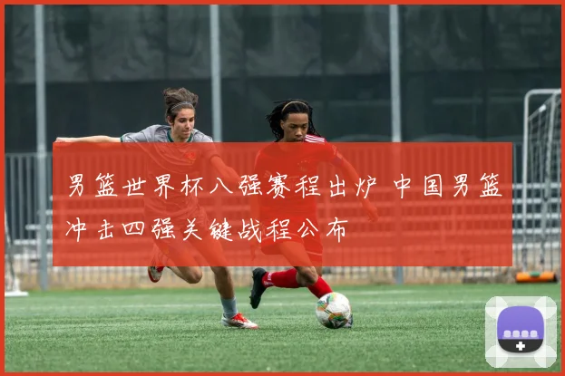 男篮世界杯八强赛程出炉 中国男篮冲击四强关键战程公布