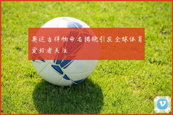 奥运吉祥物命名揭晓引发全球体育爱好者关注