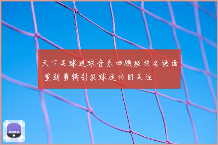 天下足球进球音乐回顾经典名场面 重新剪辑引发球迷怀旧关注