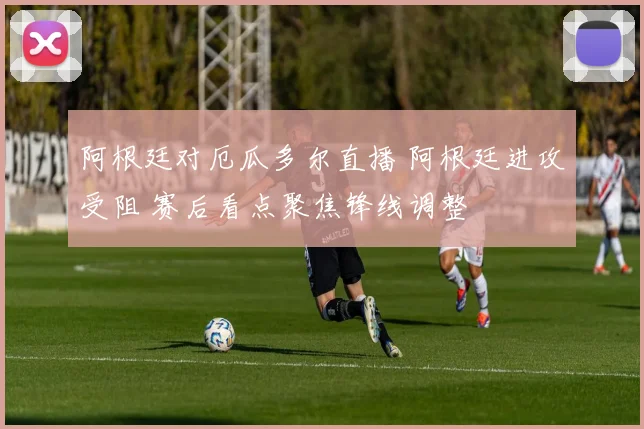 阿根廷对厄瓜多尔直播 阿根廷进攻受阻 赛后看点聚焦锋线调整