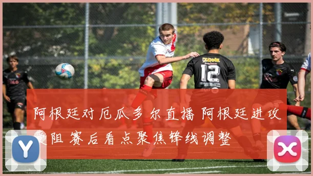 阿根廷对厄瓜多尔直播 阿根廷进攻受阻 赛后看点聚焦锋线调整