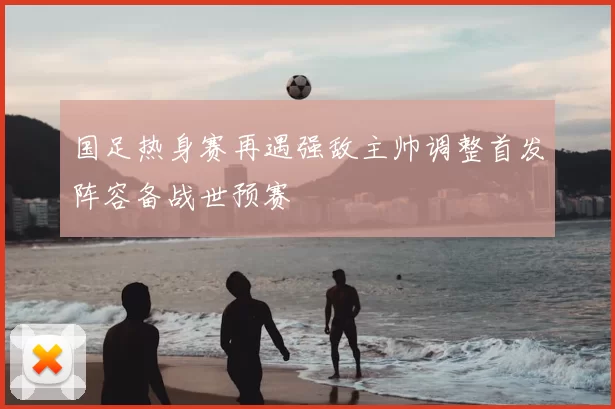 国足热身赛再遇强敌主帅调整首发阵容备战世预赛