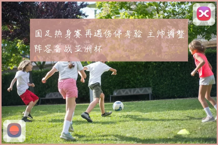 国足热身赛再遇伤停考验 主帅调整阵容备战亚洲杯