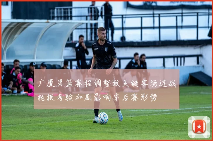 广厦男篮赛程调整致关键客场连战轮换考验加剧影响季后赛形势