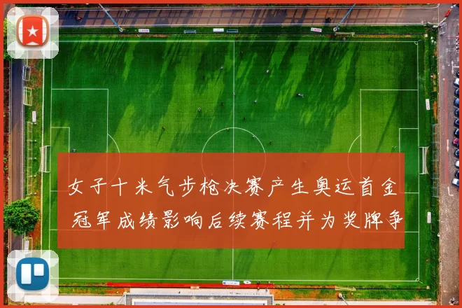 女子十米气步枪决赛产生奥运首金 冠军成绩影响后续赛程并为奖牌争夺开局