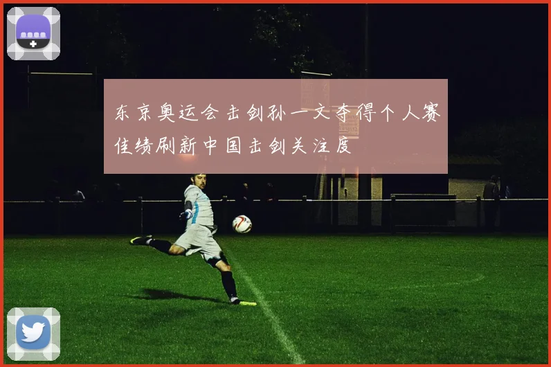 东京奥运会击剑孙一文夺得个人赛佳绩刷新中国击剑关注度