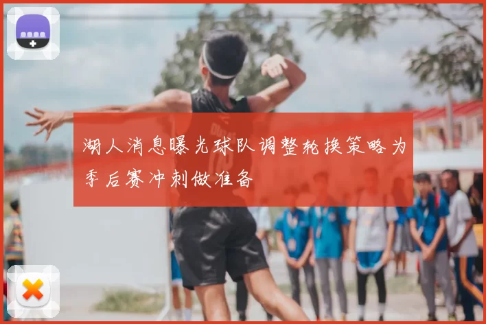 湖人消息曝光球队调整轮换策略为季后赛冲刺做准备