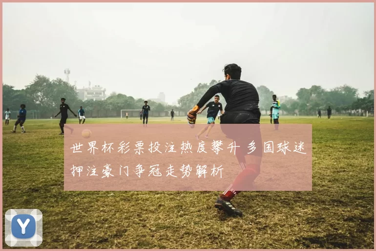 世界杯彩票投注热度攀升 多国球迷押注豪门争冠走势解析