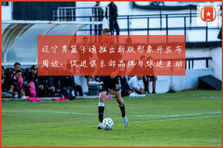 辽宁男篮卡通推出新版形象并发布周边，促进俱乐部品牌与球迷互动