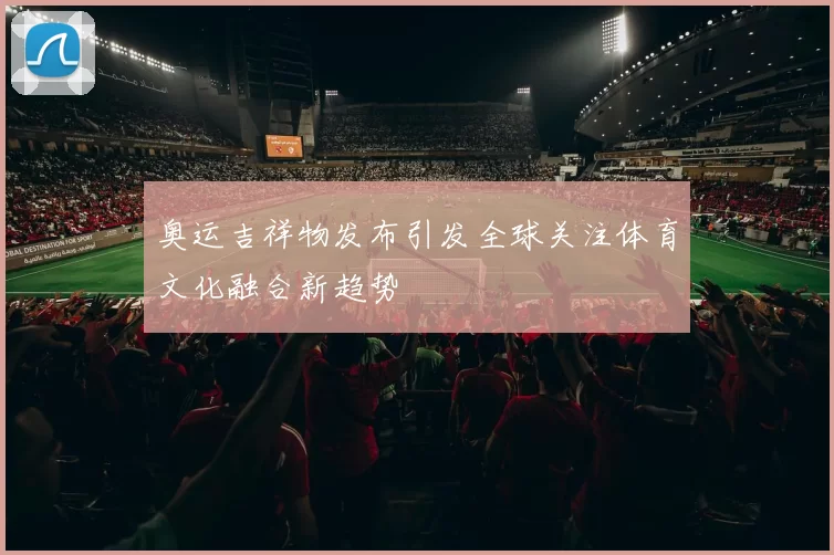 奥运吉祥物发布引发全球关注体育文化融合新趋势