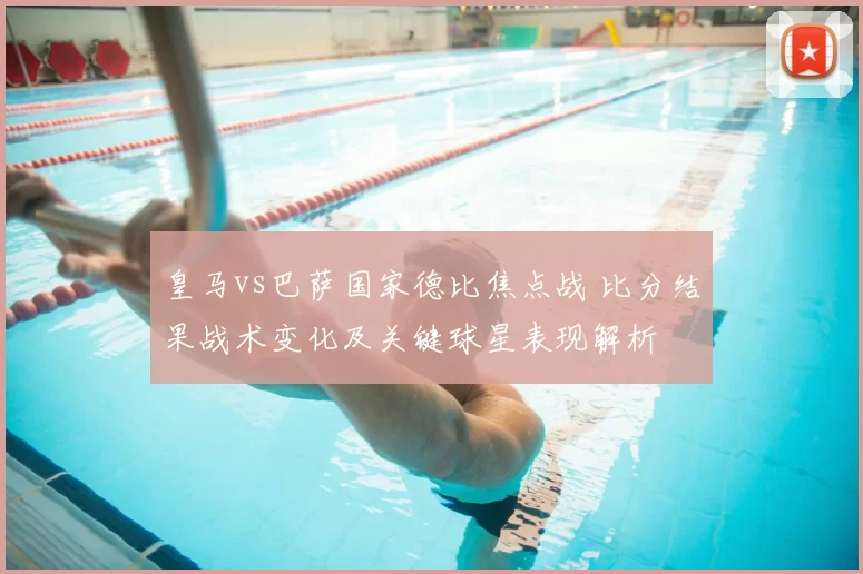 皇马vs巴萨国家德比焦点战 比分结果战术变化及关键球星表现解析