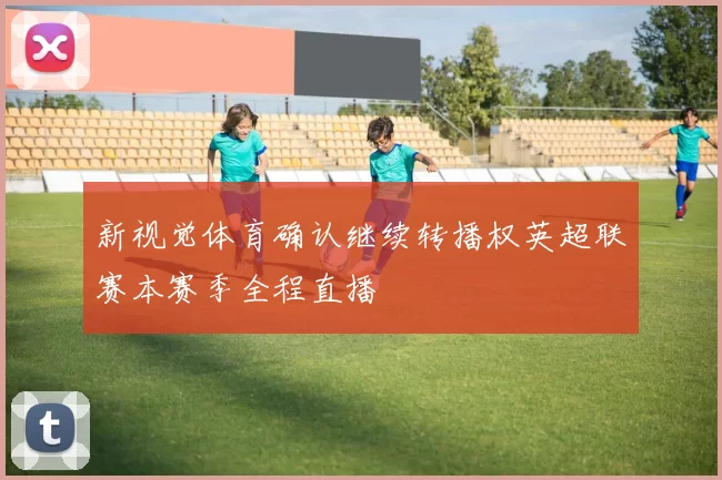 新视觉体育确认继续转播权英超联赛本赛季全程直播