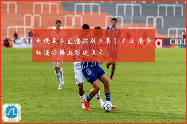 央视是否直播欧冠决赛引关注 赛事转播安排成球迷焦点