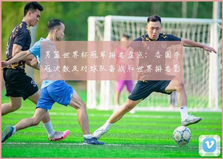 男篮世界杯冠军排名盘点：各国夺冠次数及对球队备战和世界排名影响
