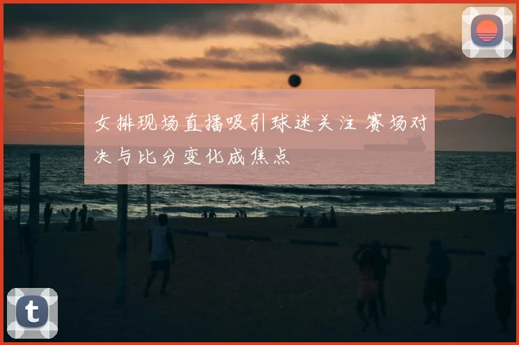 女排现场直播吸引球迷关注 赛场对决与比分变化成焦点
