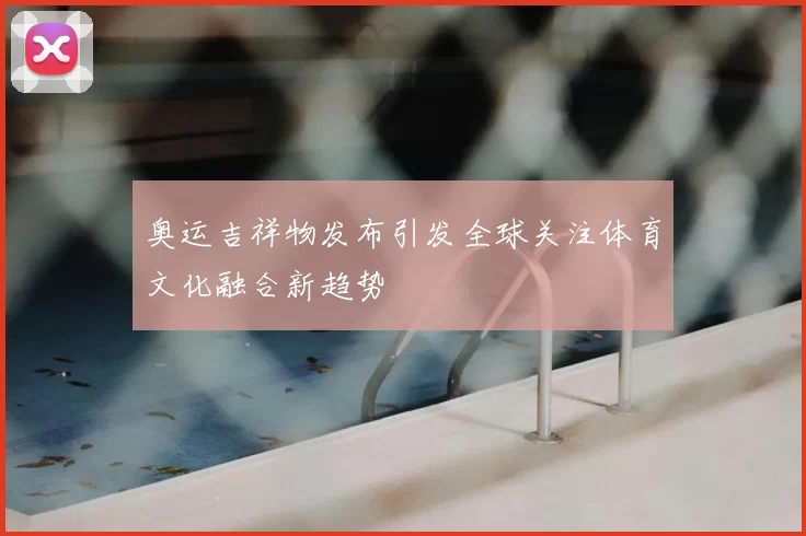 奥运吉祥物发布引发全球关注体育文化融合新趋势