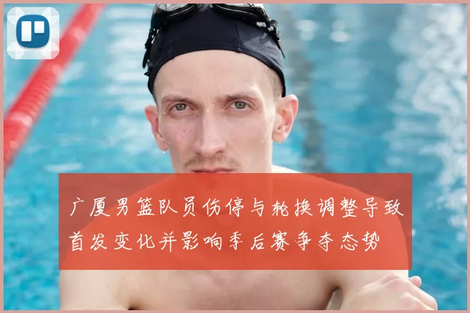 广厦男篮队员伤停与轮换调整导致首发变化并影响季后赛争夺态势