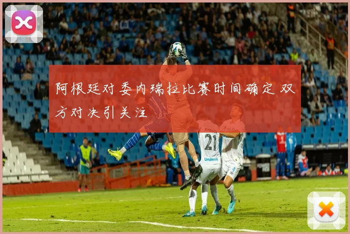 阿根廷对委内瑞拉比赛时间确定 双方对决引关注